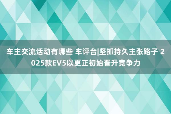 车主交流活动有哪些 车评台|坚抓持久主张路子 2025款EV5以更正初始晋升竞争力