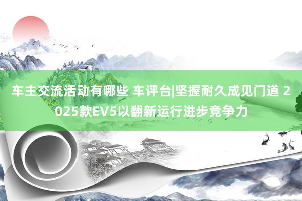 车主交流活动有哪些 车评台|坚握耐久成见门道 2025款EV5以翻新运行进步竞争力