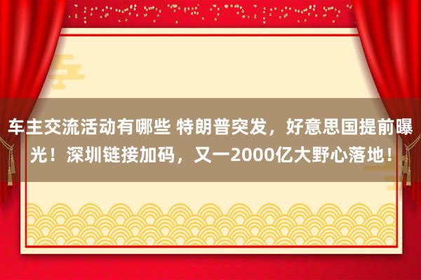 车主交流活动有哪些 特朗普突发，好意思国提前曝光！深圳链接加码，又一2000亿大野心落地！