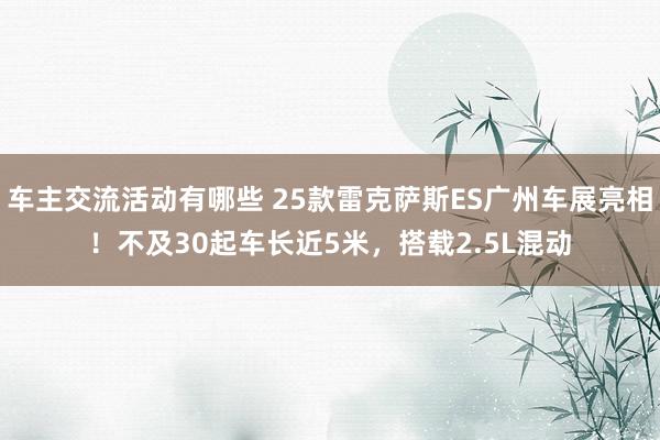 车主交流活动有哪些 25款雷克萨斯ES广州车展亮相！不及30起车长近5米，搭载2.5L混动