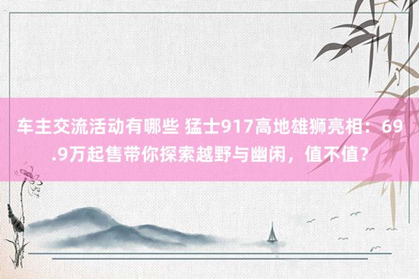 车主交流活动有哪些 猛士917高地雄狮亮相：69.9万起售带你探索越野与幽闲，值不值？