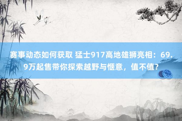 赛事动态如何获取 猛士917高地雄狮亮相：69.9万起售带你探索越野与惬意，值不值？