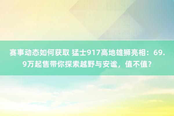 赛事动态如何获取 猛士917高地雄狮亮相：69.9万起售带你探索越野与安谧，值不值？