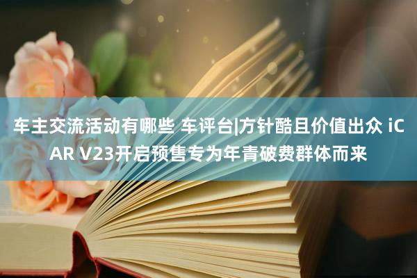 车主交流活动有哪些 车评台|方针酷且价值出众 iCAR V23开启预售专为年青破费群体而来