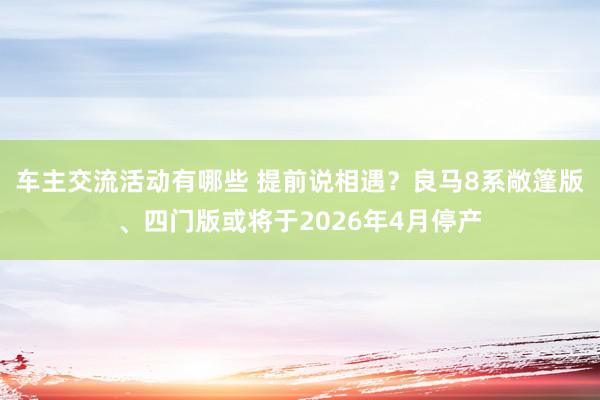 车主交流活动有哪些 提前说相遇？良马8系敞篷版、四门版或将于2026年4月停产