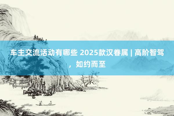 车主交流活动有哪些 2025款汉眷属 | 高阶智驾，如约而至