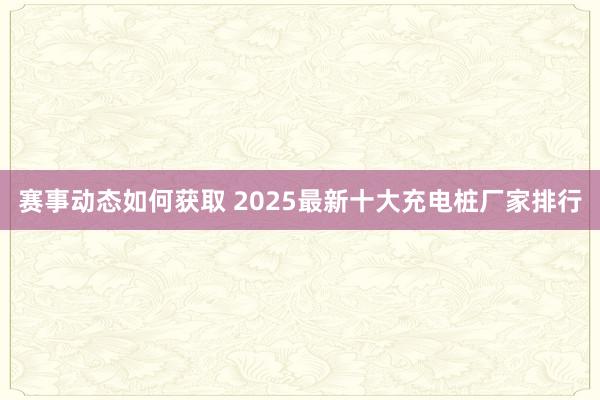 赛事动态如何获取 2025最新十大充电桩厂家排行