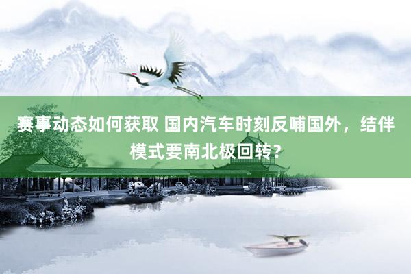 赛事动态如何获取 国内汽车时刻反哺国外，结伴模式要南北极回转？