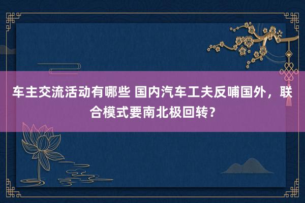 车主交流活动有哪些 国内汽车工夫反哺国外，联合模式要南北极回转？