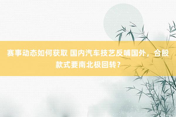 赛事动态如何获取 国内汽车技艺反哺国外，合股款式要南北极回转？