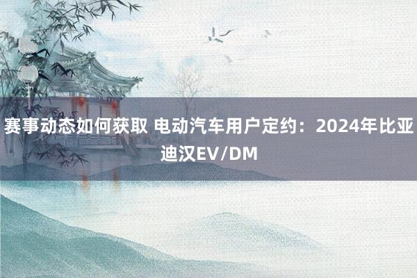 赛事动态如何获取 电动汽车用户定约：2024年比亚迪汉EV/DM