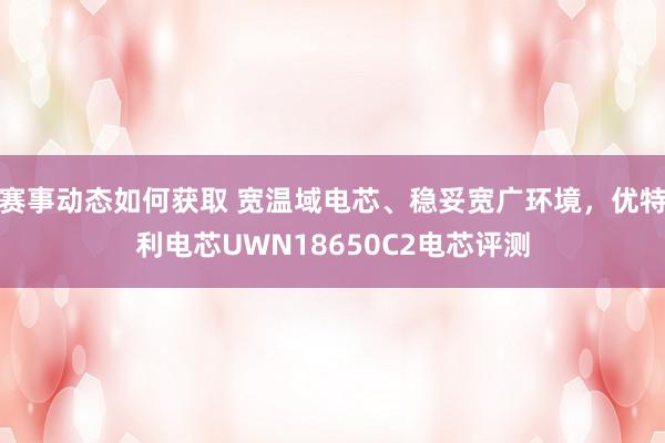 赛事动态如何获取 宽温域电芯、稳妥宽广环境，优特利电芯UWN18650C2电芯评测