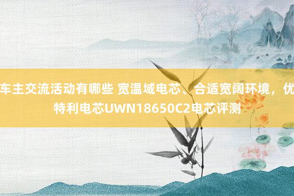 车主交流活动有哪些 宽温域电芯、合适宽阔环境，优特利电芯UWN18650C2电芯评测