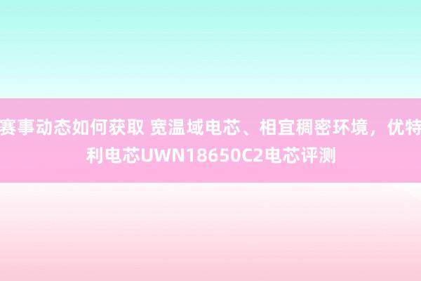 赛事动态如何获取 宽温域电芯、相宜稠密环境，优特利电芯UWN18650C2电芯评测