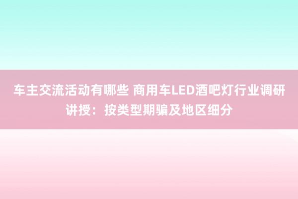 车主交流活动有哪些 商用车LED酒吧灯行业调研讲授：按类型期骗及地区细分