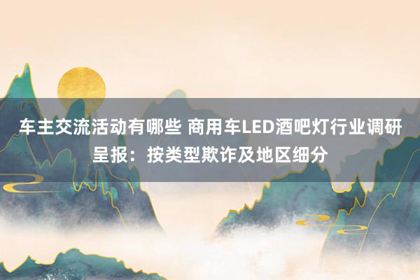 车主交流活动有哪些 商用车LED酒吧灯行业调研呈报：按类型欺诈及地区细分