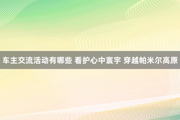 车主交流活动有哪些 看护心中寰宇 穿越帕米尔高原