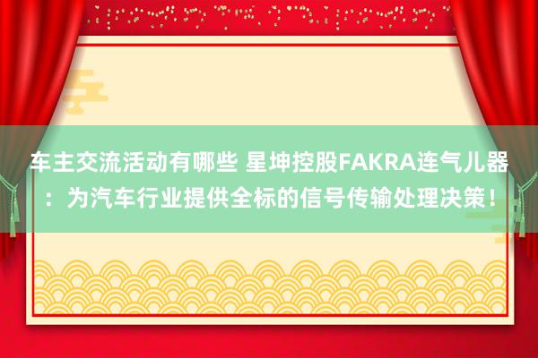 车主交流活动有哪些 星坤控股FAKRA连气儿器：为汽车行业提供全标的信号传输处理决策！