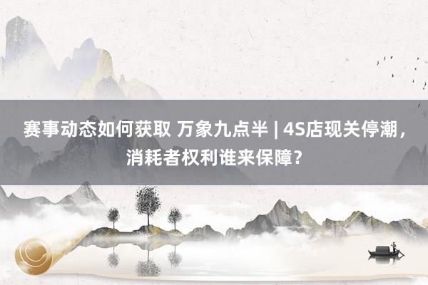 赛事动态如何获取 万象九点半 | 4S店现关停潮，消耗者权利谁来保障？