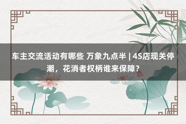 车主交流活动有哪些 万象九点半 | 4S店现关停潮，花消者权柄谁来保障？