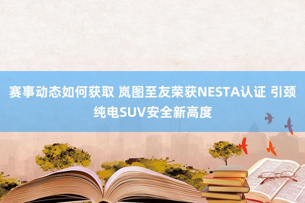 赛事动态如何获取 岚图至友荣获NESTA认证 引颈纯电SUV安全新高度