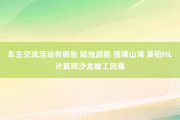 车主交流活动有哪些 陆地游艇 揽境山海 昊铂HL计算师沙龙竣工闭幕