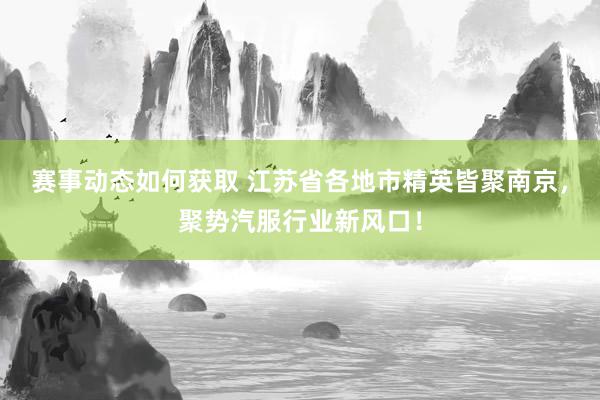 赛事动态如何获取 江苏省各地市精英皆聚南京，聚势汽服行业新风口！