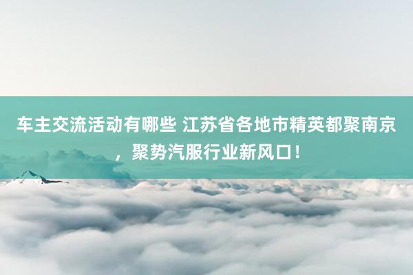 车主交流活动有哪些 江苏省各地市精英都聚南京，聚势汽服行业新风口！