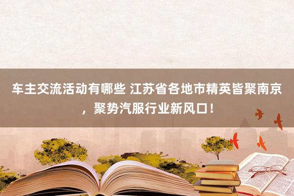 车主交流活动有哪些 江苏省各地市精英皆聚南京，聚势汽服行业新风口！