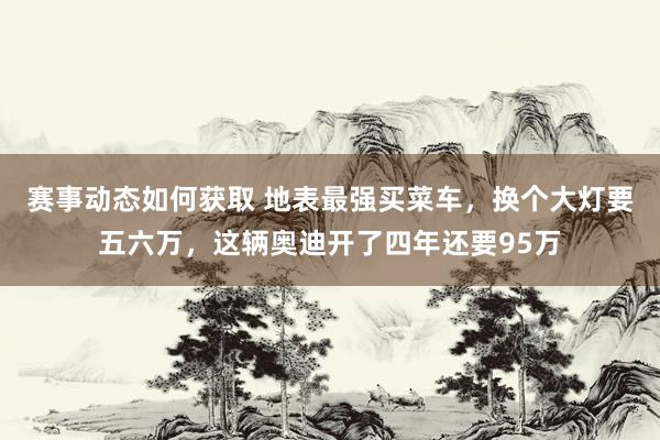 赛事动态如何获取 地表最强买菜车，换个大灯要五六万，这辆奥迪开了四年还要95万