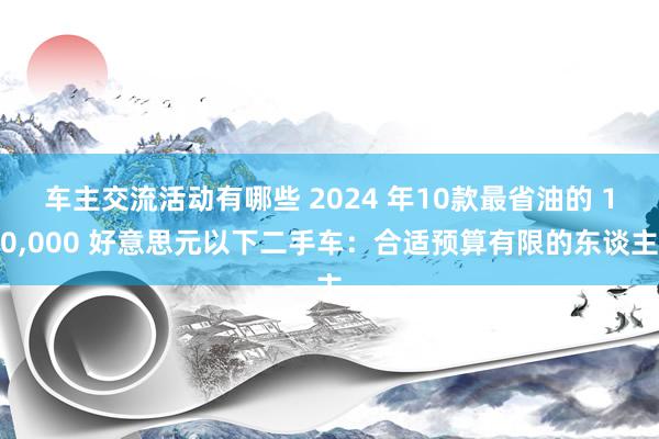 车主交流活动有哪些 2024 年10款最省油的 10,000 好意思元以下二手车：合适预算有限的东谈主