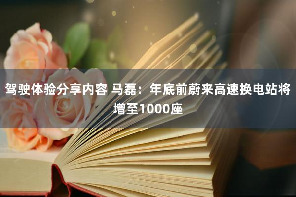 驾驶体验分享内容 马磊：年底前蔚来高速换电站将增至1000座