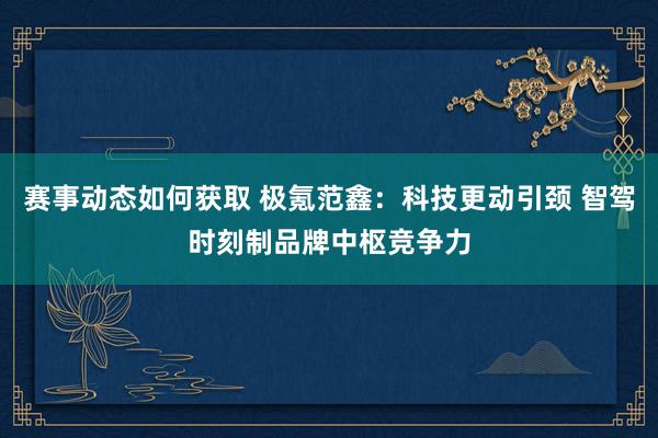 赛事动态如何获取 极氪范鑫：科技更动引颈 智驾时刻制品牌中枢竞争力