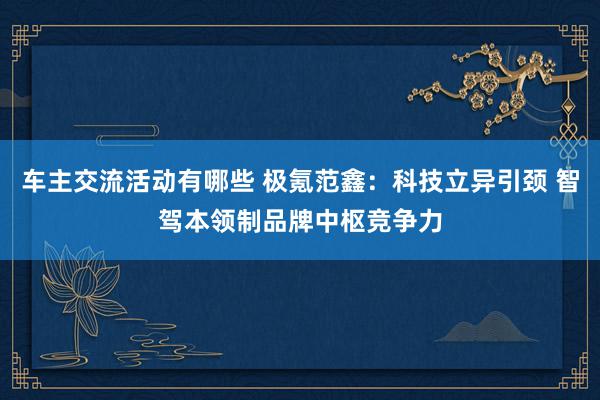 车主交流活动有哪些 极氪范鑫：科技立异引颈 智驾本领制品牌中枢竞争力