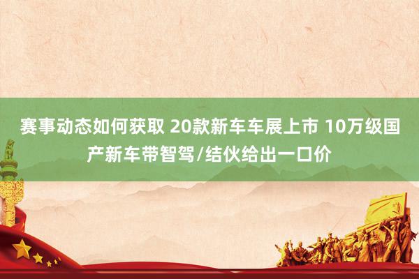 赛事动态如何获取 20款新车车展上市 10万级国产新车带智驾/结伙给出一口价