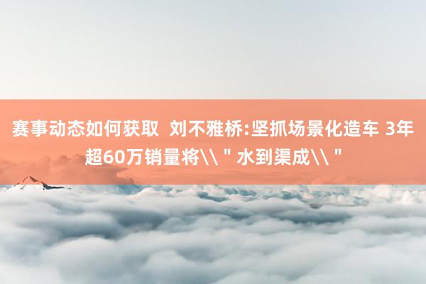 赛事动态如何获取  刘不雅桥:坚抓场景化造车 3年超60万销量将\＂水到渠成\＂