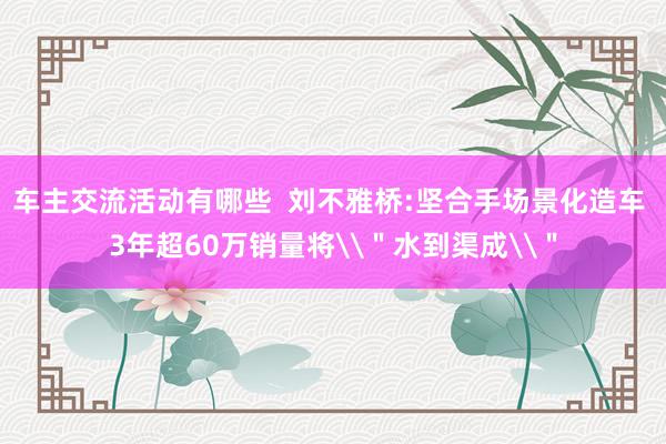 车主交流活动有哪些  刘不雅桥:坚合手场景化造车 3年超60万销量将\＂水到渠成\＂