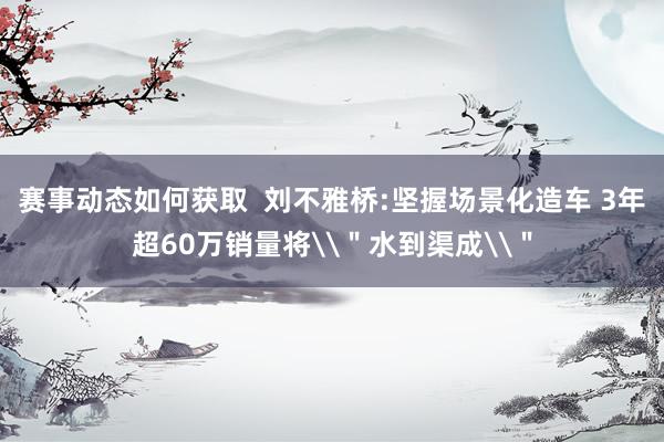 赛事动态如何获取  刘不雅桥:坚握场景化造车 3年超60万销量将\＂水到渠成\＂