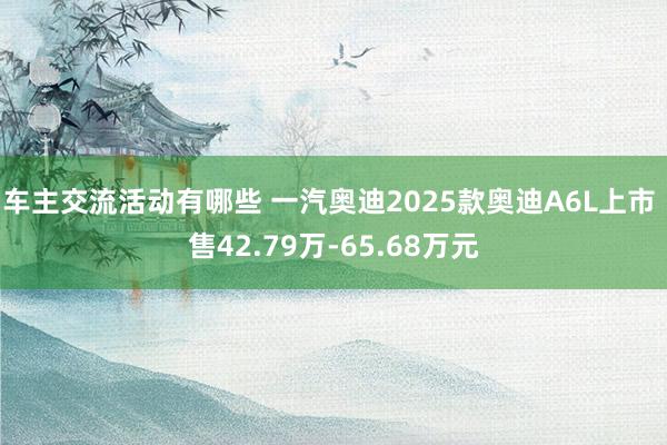 车主交流活动有哪些 一汽奥迪2025款奥迪A6L上市 售42.79万-65.68万元