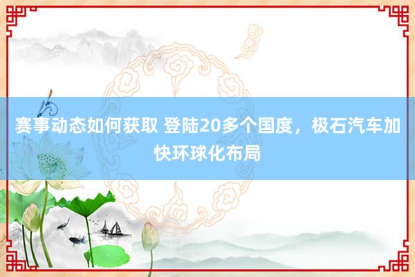 赛事动态如何获取 登陆20多个国度，极石汽车加快环球化布局