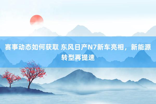 赛事动态如何获取 东风日产N7新车亮相，新能源转型再提速