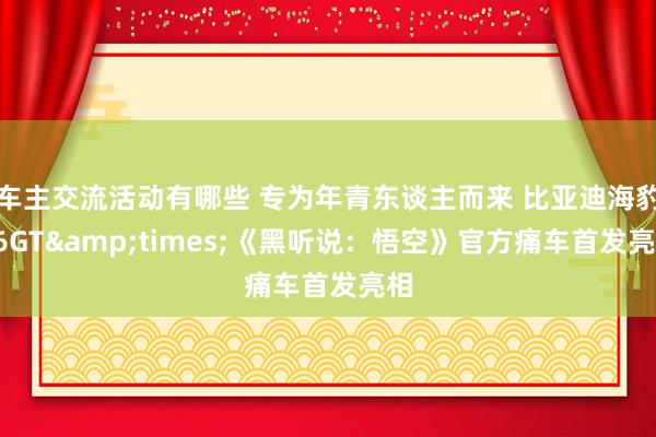 车主交流活动有哪些 专为年青东谈主而来 比亚迪海豹06GT&times;《黑听说：悟空》官方痛车首发亮相