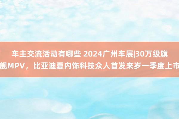 车主交流活动有哪些 2024广州车展|30万级旗舰MPV，比亚迪夏内饰科技众人首发来岁一季度上市