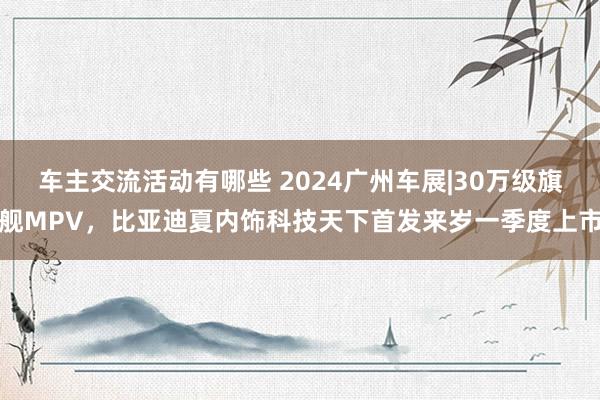 车主交流活动有哪些 2024广州车展|30万级旗舰MPV，比亚迪夏内饰科技天下首发来岁一季度上市