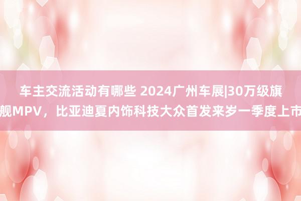 车主交流活动有哪些 2024广州车展|30万级旗舰MPV，比亚迪夏内饰科技大众首发来岁一季度上市