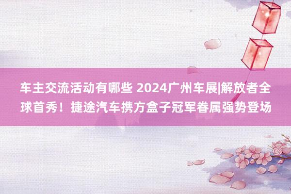 车主交流活动有哪些 2024广州车展|解放者全球首秀！捷途汽车携方盒子冠军眷属强势登场