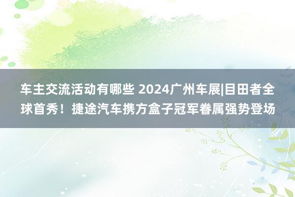 车主交流活动有哪些 2024广州车展|目田者全球首秀！捷途汽车携方盒子冠军眷属强势登场