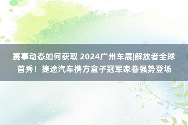 赛事动态如何获取 2024广州车展|解放者全球首秀！捷途汽车携方盒子冠军家眷强势登场