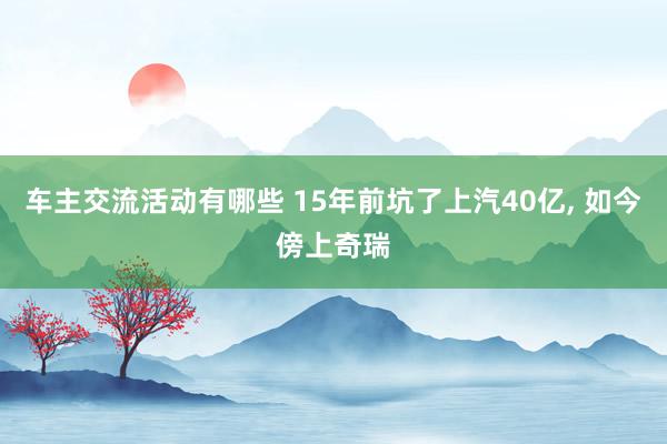 车主交流活动有哪些 15年前坑了上汽40亿, 如今傍上奇瑞