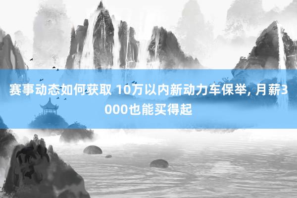 赛事动态如何获取 10万以内新动力车保举, 月薪3000也能买得起